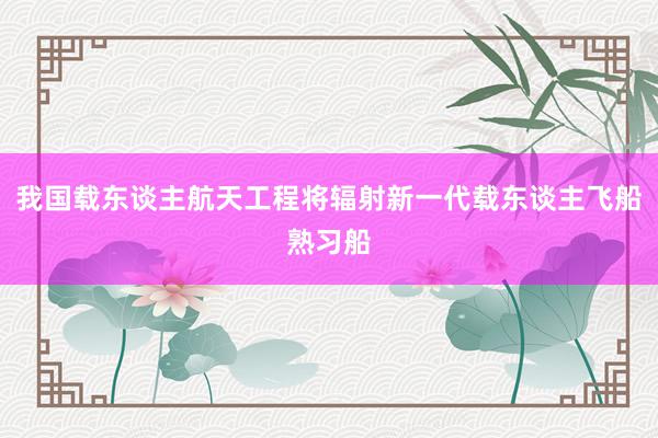 我国载东谈主航天工程将辐射新一代载东谈主飞船熟习船