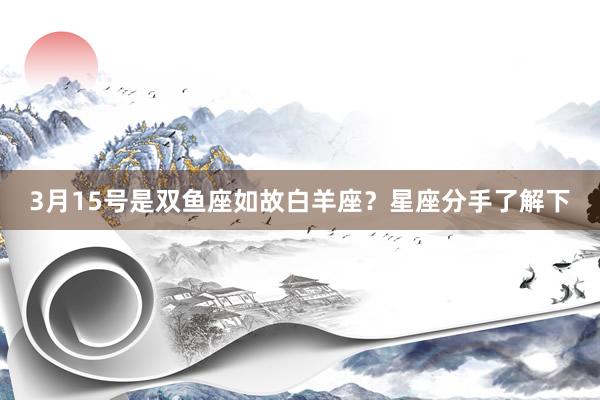 3月15号是双鱼座如故白羊座？星座分手了解下