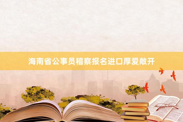 海南省公事员稽察报名进口厚爱敞开