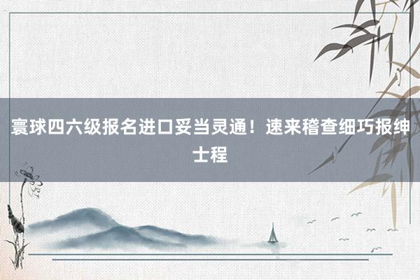 寰球四六级报名进口妥当灵通！速来稽查细巧报绅士程