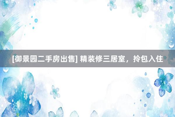 [御景园二手房出售] 精装修三居室，拎包入住