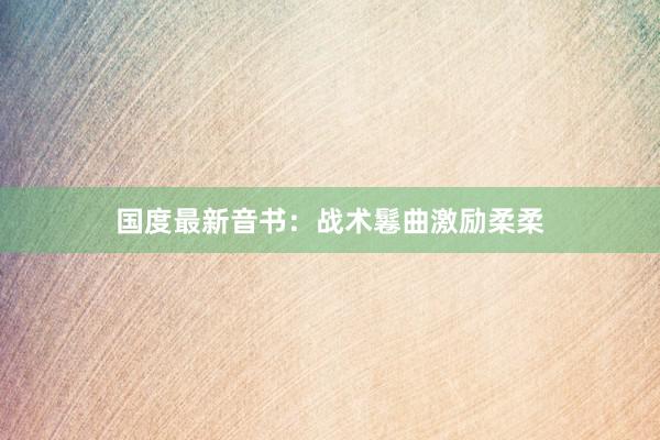 国度最新音书：战术鬈曲激励柔柔